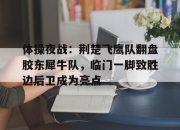 爱游戏-关于体操夜战：荆楚飞鹰队翻盘胶东犀牛队，临门一脚致胜边后卫成为亮点的信息